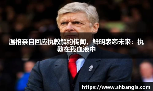 温格亲自回应执教解约传闻，鲜明表态未来：执教在我血液中