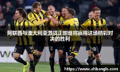 阿联酋与澳大利亚激战正酣谁将赢得这场精彩对决的胜利